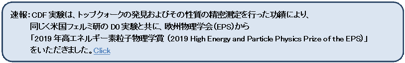 角丸四角形: 速報：CDF実験は、トップクォークの発見およびその性質の精密測定を行った功績により、
同じく米国フェルミ研のD0実験と共に、欧州物理学会（EPS）から
「2019年高エネルギー素粒子物理学賞 （2019 High Energy and Particle Physics Prize of the EPS）」
をいただきました。Click

